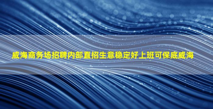 威海商务场招聘内部直招生意稳定好上班可保底威海